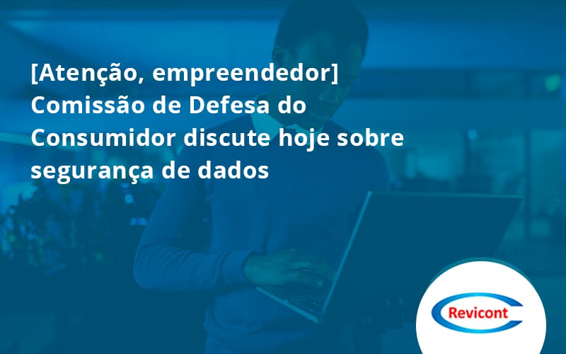 [atenção, Empreendedor] Comissão De Defesa Do Consumidor Discute Hoje Sobre Segurança De Dados Revicont - Escritório de Contabilidade em São Paulo | Revicont Contabilidade
